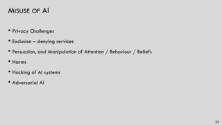 MISUSE OF AI
• Privacy Challenges
• Exclusion – denying services
• Persuasion, and Manipulation of Attention / Behaviour / Beliefs
• Harms
• Hacking of AI systems
• Adversarial AI
25
 