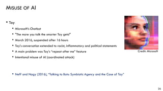 MISUSE OF AI
• Tay
• Microsoft’s Chatbot
• "The more you talk the smarter Tay gets!"
• March 2016, suspended after 16 hours
• Tay’s conversation extended to racist, inflammatory and political statements
• A main problem was Tay’s “repeat after me” feature
• Intentional misuse of AI (coordinated attack)
• Neff and Nagy (2016), “Talking to Bots: Symbiotic Agency and the Case of Tay”
26
Credit: Microsoft
 