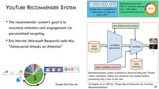 YOUTUBE RECOMMENDER SYSTEM
• The recommender system’s goal is to
maximise attention and engagement via
personalised targeting
• Eric Horvitz (Microsoft Research) calls this:
"Adversarial Attacks on Attention"
28
Credit: Eric Horvitz
Recommendations drive
70% of YouTube’s viewing
time (~200 million
recommendations per day)
YouTube tops a cumulative of
1 billion hours of video per
day in 2017
Recommendation system architecture demonstrating the “funnel”
where candidate videos are retrieved and ranked before
presenting only a few to the user
Covington et al. (2016), “Deep Neural Networks for YouTube
Recommendations”
 
