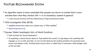 YOUTUBE RECOMMENDER SYSTEM
• Its algorithm seems to have concluded that people are drawn to content that is more
extreme than what they started with — or to incendiary content in general
• a bias toward extreme/divisive/inflammatory/fringe/sensational content
• WSJ investigation (Feb 2018):
• amplifies human bias, fake news, isolate users in "filter bubbles"
• AlgoTransparency.org
• Zeynep Tufekci (sociologist, Univ. of North Carolina):
• Calls YouTube the “Great Radicaliser”
• AI exploiting a natural human desire to "look behind the curtain", to dig deeper into something that
engages us. As we click and click, we are carried along by the exciting sensation of uncovering more
secrets and deeper truths. YouTube leads viewers down a rabbit hole of extremism, while Google racks
up the ad sales.
29
 