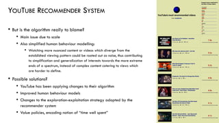 YOUTUBE RECOMMENDER SYSTEM
• But is the algorithm really to blame?
• Main issue due to scale
• Also simplified human behaviour modelling:
• Watching more nuanced content or videos which diverge from the
established viewing pattern could be rooted out as noise, thus contributing
to simplification and generalization of interests towards the more extreme
ends of a spectrum, instead of complex content catering to views which
are harder to define.
• Possible solutions?
• YouTube has been applying changes to their algorithm
• Improved human behaviour models
• Changes to the exploration-exploitation strategy adopted by the
recommender system
• Value policies, encoding notion of “time well spent”
30
 