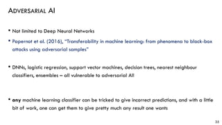 ADVERSARIAL AI
• Not limited to Deep Neural Networks
• Papernot et al. (2016), “Transferability in machine learning: from phenomena to black-box
attacks using adversarial samples”
• DNNs, logistic regression, support vector machines, decision trees, nearest neighbour
classifiers, ensembles – all vulnerable to adversarial AI!
• any machine learning classifier can be tricked to give incorrect predictions, and with a little
bit of work, one can get them to give pretty much any result one wants
35
 