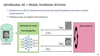 • Fredrikson et al. (2015), “Model Inversion Attacks that Exploit Confidence Information and Basic
Countermeasures”
• Violating privacy of subjects in the training set
ADVERSARIAL AI – MODEL INVERSION ATTACKS
40
Adversarial AI
Tom
2.3%
70%
Training Set
Tom
Tom
Defended AI model
Face Recognition
 