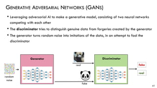 • Leveraging adversarial AI to make a generative model, consisting of two neural networks
competing with each other
• The discriminator tries to distinguish genuine data from forgeries created by the generator
• The generator turns random noise into imitations of the data, in an attempt to fool the
discriminator
GENERATIVE ADVERSARIAL NETWORKS (GANS)
41
real
DiscriminatorGenerator
random
noise
fake
real fake
 