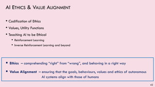 AI ETHICS & VALUE ALIGNMENT
• Codification of Ethics
• Values, Utility Functions
• Teaching AI to be Ethical
• Reinforcement Learning
• Inverse Reinforcement Learning and beyond
▪ Ethics – comprehending “right” from “wrong”, and behaving in a right way
▪ Value Alignment – ensuring that the goals, behaviours, values and ethics of autonomous
AI systems align with those of humans
42
 
