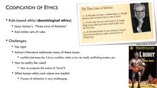 CODIFICATION OF ETHICS
• Rule-based ethics (deontological ethics)
• Isaac Asimov’s “Three Laws of Robotics”
• And similar sets of rules
43
• Challenges:
• Too rigid
• Asimov’s literature addresses many of these issues:
• conflicts between the 3 laws, conflicts within a law by itself, conflicting orders, etc.
• How to codify the rules?
• How to program the notion of "harm"?
• Often human ethics and values are implicit
• Process of elicitation is very challenging
Isaac Asimov (1942)
 