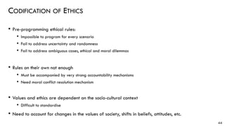 CODIFICATION OF ETHICS
• Pre-programming ethical rules:
• Impossible to program for every scenario
• Fail to address uncertainty and randomness
• Fail to address ambiguous cases, ethical and moral dilemmas
• Rules on their own not enough
• Must be accompanied by very strong accountability mechanisms
• Need moral conflict resolution mechanism
• Values and ethics are dependent on the socio-cultural context
• Difficult to standardise
• Need to account for changes in the values of society, shifts in beliefs, attitudes, etc.
44
 
