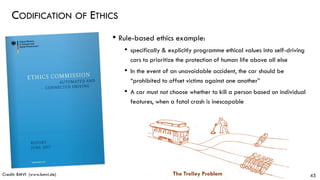 CODIFICATION OF ETHICS
45
• Rule-based ethics example:
• specifically & explicitly programme ethical values into self-driving
cars to prioritize the protection of human life above all else
• In the event of an unavoidable accident, the car should be
“prohibited to offset victims against one another”
• A car must not choose whether to kill a person based on individual
features, when a fatal crash is inescapable
Credit: BMVI (www.bmvi.de) The Trolley Problem
 