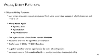 VALUES, UTILITY FUNCTIONS
• Ethics as Utility Functions
• Any system or person who acts or gives advice is using some value system of what is important and
what is not
• Utility-based Agent
• Agent’s Actions
• Agent’s Beliefs
• Agent’s Preferences
• The agent chooses actions based on their outcomes
• Outcomes are what the agent has preference on
• Preferences → Utility → Utility Function
• A policy specifies what an agent should do under all contingencies
• An agent wants to find an optimal policy – one that maximises its expected utility
46
 