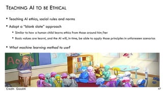 TEACHING AI TO BE ETHICAL
• Teaching AI ethics, social rules and norms
• Adopt a “blank slate” approach
• Similar to how a human child learns ethics from those around him/her
• Basic values are learnt, and the AI will, in time, be able to apply those principles in unforeseen scenarios
• What machine learning method to use?
47Credit: GoodAI
 