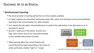 TEACHING AI TO BE ETHICAL
48
• Reinforcement Learning
• Has shown promise in learning policies that can solve complex problems
• An agent explores its environment, performing action after action and receiving rewards and punishments
according to the reward function (i.e. utility function)
• As it repeats this, the agent will gradually learn to perform the right actions in the right states so as to
maximise its reward
• Reward = total sum of the actions’ rewards over
time, where future rewards are discounted (treated
as less valuable than present rewards)
• When learning ethics, the reward function will
reward/punish the agent depending on the choice of
action performed, whether “right” or “wrong”
Environment
Model
Reward
Function(s)
Reinforcement
Learning
Reward-
maximising
behaviour
Kose (2017), “Ethical Artificial Intelligence – An Open Question”
 