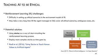 TEACHING AI TO BE ETHICAL
• Reinforcement Learning (RL) challenges:
• Difficulty in setting up ethical scenarios in the environment model of RL
• May take a very long time till the agent manages to fully cover all ethical scenarios, ambiguous cases, etc.
49
• Potential solution:
• Using stories as a way of short-circuiting the
reinforcement learning process
• Employ more complex stories as time goes by
• Riedl et al. (2016), “Using Stories to Teach Human
Values to Artificial Agents”
Environment
Model
Reward
Function(s)
Reinforcement
Learning
Kose (2017), “Ethical Artificial Intelligence – An Open Question”
Reward-
maximising
behaviour
 
