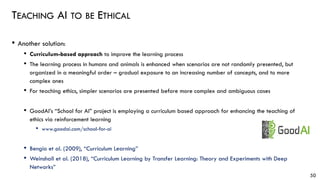 TEACHING AI TO BE ETHICAL
• Another solution:
• Curriculum-based approach to improve the learning process
• The learning process in humans and animals is enhanced when scenarios are not randomly presented, but
organized in a meaningful order – gradual exposure to an increasing number of concepts, and to more
complex ones
• For teaching ethics, simpler scenarios are presented before more complex and ambiguous cases
• GoodAI’s “School for AI” project is employing a curriculum based approach for enhancing the teaching of
ethics via reinforcement learning
• www.goodai.com/school-for-ai
• Bengio et al. (2009), “Curriculum Learning”
• Weinshall et al. (2018), “Curriculum Learning by Transfer Learning: Theory and Experiments with Deep
Networks”
50
 