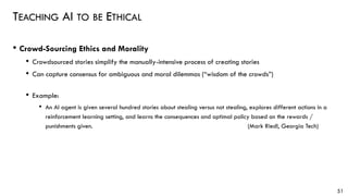 TEACHING AI TO BE ETHICAL
• Crowd-Sourcing Ethics and Morality
• Crowdsourced stories simplify the manually-intensive process of creating stories
• Can capture consensus for ambiguous and moral dilemmas (“wisdom of the crowds”)
• Example:
• An AI agent is given several hundred stories about stealing versus not stealing, explores different actions in a
reinforcement learning setting, and learns the consequences and optimal policy based on the rewards /
punishments given. (Mark Riedl, Georgia Tech)
51
 