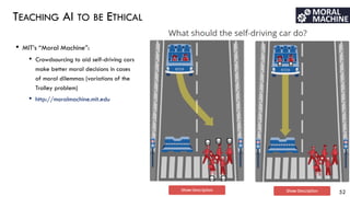 TEACHING AI TO BE ETHICAL
• MIT’s “Moral Machine”:
• Crowdsourcing to aid self-driving cars
make better moral decisions in cases
of moral dilemmas (variations of the
Trolley problem)
• http://moralmachine.mit.edu
52
 