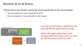 TEACHING AI TO BE ETHICAL
• Reinforcement Learning (RL) requires the manual specification of the reward function
• “Reward engineering” is hard (especially for ethics)
• May be susceptible to “reward cheating” by the AI agent
53
In RL, the reward function is specified by the
user, and then the agent does the acting
What if the agent could instead watch
someone else do the acting, and try to come
up with the reward function by itself?
Environment
Model
Reward
Function(s)
Reinforcement
Learning
Provided by the user
Reward-
maximising
behaviour
 