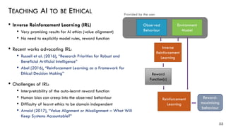 TEACHING AI TO BE ETHICAL
• Inverse Reinforcement Learning (IRL)
• Very promising results for AI ethics (value alignment)
• No need to explicitly model rules, reward function
• Recent works advocating IRL:
• Russell et al. (2016), “Research Priorities for Robust and
Beneficial Artificial Intelligence”
• Abel (2016), “Reinforcement Learning as a Framework for
Ethical Decision Making”
• Challenges of IRL:
• Interpretability of the auto-learnt reward function
• Human bias can creep into the observed behaviour
• Difficulty of learnt ethics to be domain independent
• Arnold (2017), “Value Alignment or Misalignment – What Will
Keep Systems Accountable?”
55
Environment
Model
Reward
Function(s)
Inverse
Reinforcement
Learning
Provided by the user
Observed
Behaviour
Reward-
maximising
behaviour
Reinforcement
Learning
 