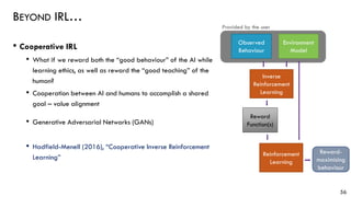 BEYOND IRL…
• Cooperative IRL
• What if we reward both the “good behaviour” of the AI while
learning ethics, as well as reward the “good teaching” of the
human?
• Cooperation between AI and humans to accomplish a shared
goal – value alignment
• Generative Adversarial Networks (GANs)
• Hadfield-Menell (2016), “Cooperative Inverse Reinforcement
Learning”
56
Environment
Model
Reward
Function(s)
Inverse
Reinforcement
Learning
Provided by the user
Observed
Behaviour
Reward-
maximising
behaviour
Reinforcement
Learning
 
