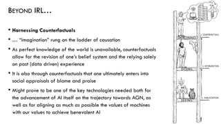 BEYOND IRL…
• Harnessing Counterfactuals
• … “imagination” rung on the ladder of causation
• As perfect knowledge of the world is unavailable, counterfactuals
allow for the revision of one’s belief system and the relying solely
on past (data driven) experience
• It is also through counterfactuals that one ultimately enters into
social appraisals of blame and praise
• Might prove to be one of the key technologies needed both for
the advancement of AI itself on the trajectory towards AGN, as
well as for aligning as much as possible the values of machines
with our values to achieve benevolent AI
57
 