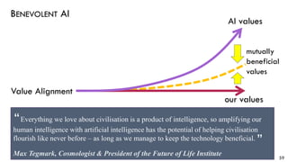 BENEVOLENT AI
59
our values
AI values
mutually
beneficial
values
Value Alignment
Everything we love about civilisation is a product of intelligence, so amplifying our
human intelligence with artificial intelligence has the potential of helping civilisation
flourish like never before – as long as we manage to keep the technology beneficial.
Max Tegmark, Cosmologist & President of the Future of Life Institute
“
“
 