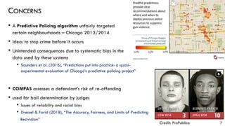 CONCERNS
• A Predictive Policing algorithm unfairly targeted
certain neighbourhoods – Chicago 2013/2014
• Idea: to stop crime before it occurs
• Unintended consequences due to systematic bias in the
data used by these systems
• Saunders et al. (2016), “Predictions put into practice: a quasi-
experimental evaluation of Chicago’s predictive policing project”
• COMPAS assesses a defendant’s risk of re-offending
• used for bail determination by judges
• Issues of reliability and racial bias
• Dressel & Farid (2018), “The Accuracy, Fairness, and Limits of Predicting
Recividism”
7Credit: ProPublica
 