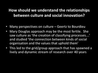 How should we understand the relationships
between culture and social innovation?
• Many perspectives on culture – Geertz to Bourdieu
• Mary Douglas approach may be the most fertile. She
saw culture as ‘the creation of classifying processes….’
and studied ‘the connection between kinds of social
organisation and the values that uphold them’
• This led to the grid/group approach that has spawned a
lively and dynamic stream of research over 40 years
 