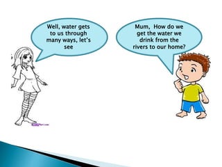 Well, water gets
to us through
many ways, let’s
see

Mum, How do we
get the water we
drink from the
rivers to our home?

 