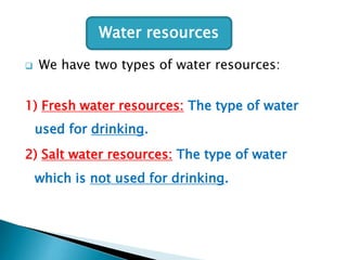 Water resources


We have two types of water resources:

1) Fresh water resources: The type of water
used for drinking.
2) Salt water resources: The type of water
which is not used for drinking.

 