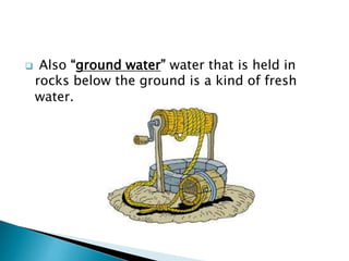 

Also “ground water” water that is held in
rocks below the ground is a kind of fresh
water.

 