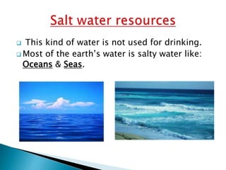 This kind of water is not used for drinking.
 Most of the earth’s water is salty water like:
Oceans & Seas.


 