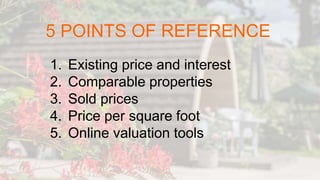 5 POINTS OF REFERENCE
1. Existing price and interest
2. Comparable properties
3. Sold prices
4. Price per square foot
5. Online valuation tools
 