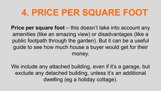 Price per square foot – this doesn’t take into account any
amenities (like an amazing view) or disadvantages (like a
public footpath through the garden). But it can be a useful
guide to see how much house a buyer would get for their
money.
We include any attached building, even if it’s a garage, but
exclude any detached building, unless it’s an additional
dwelling (eg a holiday cottage).
4. PRICE PER SQUARE FOOT
 
