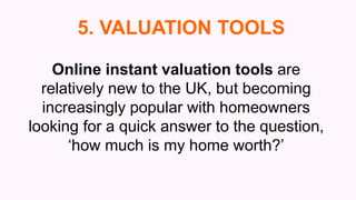 Online instant valuation tools are
relatively new to the UK, but becoming
increasingly popular with homeowners
looking for a quick answer to the question,
‘how much is my home worth?’
5. VALUATION TOOLS
 