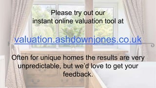 Please try out our
instant online valuation tool at
valuation.ashdownjones.co.uk
Often for unique homes the results are very
unpredictable, but we’d love to get your
feedback.
 