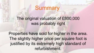 The original valuation of £800,000
was probably right
Properties have sold for higher in the area.
The slightly higher price per square foot is
justified by its extremely high standard of
refurbishment.
Summary
 