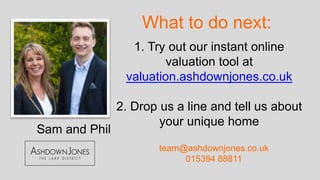 1. Try out our instant online
valuation tool at
valuation.ashdownjones.co.uk
2. Drop us a line and tell us about
your unique home
Sam and Phil
What to do next:
team@ashdownjones.co.uk
015394 88811
 