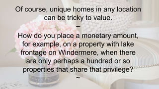 Of course, unique homes in any location
can be tricky to value.
~
How do you place a monetary amount,
for example, on a property with lake
frontage on Windermere, when there
are only perhaps a hundred or so
properties that share that privilege?
~
 
