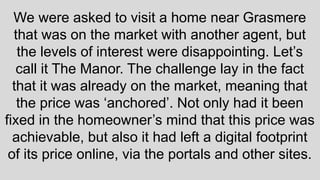 We were asked to visit a home near Grasmere
that was on the market with another agent, but
the levels of interest were disappointing. Let’s
call it The Manor. The challenge lay in the fact
that it was already on the market, meaning that
the price was ‘anchored’. Not only had it been
fixed in the homeowner’s mind that this price was
achievable, but also it had left a digital footprint
of its price online, via the portals and other sites.
 