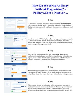 How Do We Write An Essay
Without Plagiarizing? -
Padheye.Com : Discover ...
1. Step
To get started, you must first create an account on site HelpWriting.net.
The registration process is quick and simple, taking just a few moments.
During this process, you will need to provide a password and a valid email
address.
2. Step
In order to create a "Write My Paper For Me" request, simply complete the
10-minute order form. Provide the necessary instructions, preferred
sources, and deadline. If you want the writer to imitate your writing style,
attach a sample of your previous work.
3. Step
When seeking assignment writing help from HelpWriting.net, our
platform utilizes a bidding system. Review bids from our writers for your
request, choose one of them based on qualifications, order history, and
feedback, then place a deposit to start the assignment writing.
4. Step
After receiving your paper, take a few moments to ensure it meets your
expectations. If you're pleased with the result, authorize payment for the
writer. Don't forget that we provide free revisions for our writing services.
5. Step
When you opt to write an assignment online with us, you can request
multiple revisions to ensure your satisfaction. We stand by our promise to
provide original, high-quality content - if plagiarized, we offer a full
refund. Choose us confidently, knowing that your needs will be fully met.
How Do We Write An Essay Without Plagiarizing? - Padheye.Com : Discover ... How Do We Write An Essay
Without Plagiarizing? - Padheye.Com : Discover ...
 