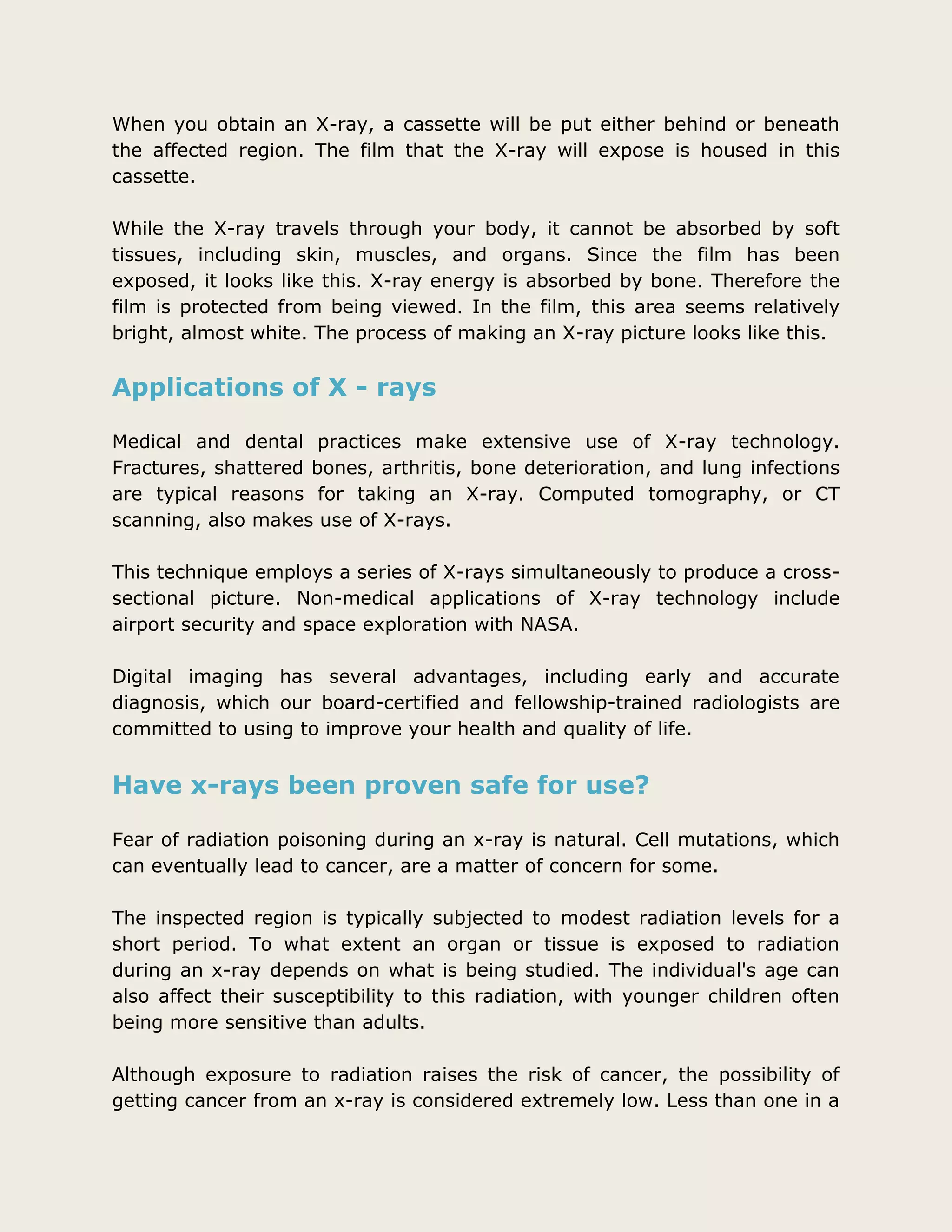 When you obtain an X-ray, a cassette will be put either behind or beneath
the affected region. The film that the X-ray will expose is housed in this
cassette.
While the X-ray travels through your body, it cannot be absorbed by soft
tissues, including skin, muscles, and organs. Since the film has been
exposed, it looks like this. X-ray energy is absorbed by bone. Therefore the
film is protected from being viewed. In the film, this area seems relatively
bright, almost white. The process of making an X-ray picture looks like this.
Applications of X - rays
Medical and dental practices make extensive use of X-ray technology.
Fractures, shattered bones, arthritis, bone deterioration, and lung infections
are typical reasons for taking an X-ray. Computed tomography, or CT
scanning, also makes use of X-rays.
This technique employs a series of X-rays simultaneously to produce a cross-
sectional picture. Non-medical applications of X-ray technology include
airport security and space exploration with NASA.
Digital imaging has several advantages, including early and accurate
diagnosis, which our board-certified and fellowship-trained radiologists are
committed to using to improve your health and quality of life.
Have x-rays been proven safe for use?
Fear of radiation poisoning during an x-ray is natural. Cell mutations, which
can eventually lead to cancer, are a matter of concern for some.
The inspected region is typically subjected to modest radiation levels for a
short period. To what extent an organ or tissue is exposed to radiation
during an x-ray depends on what is being studied. The individual's age can
also affect their susceptibility to this radiation, with younger children often
being more sensitive than adults.
Although exposure to radiation raises the risk of cancer, the possibility of
getting cancer from an x-ray is considered extremely low. Less than one in a
 