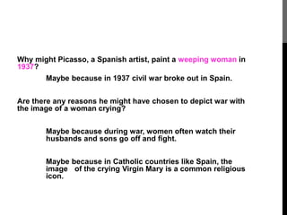 Why might Picasso, a Spanish artist, paint a weeping woman in 
1937? 
Maybe because in 1937 civil war broke out in Spain. 
Are there any reasons he might have chosen to depict war with 
the image of a woman crying? 
Maybe because during war, women often watch their 
husbands and sons go off and fight. 
Maybe because in Catholic countries like Spain, the 
image of the crying Virgin Mary is a common religious 
icon. 
 