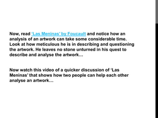 Now, read ‘Las Meninas’ by Foucault and notice how an 
analysis of an artwork can take some considerable time. 
Look at how meticulous he is in describing and questioning 
the artwork. He leaves no stone unturned in his quest to 
describe and analyse the artwork… 
Now watch this video of a quicker discussion of ‘Las 
Meninas’ that shows how two people can help each other 
analyse an artwork… 
 