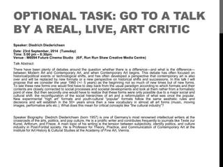 OPTIONAL TASK: GO TO A TALK 
BY A REAL, LIVE, ART CRITIC 
Speaker: Diedrich Diederichsen 
Date: 23rd September, 2014 (Tuesday) 
Time: 5:00 pm – 6:30pm 
Venue : M6094 Future Cinema Studio (6/F, Run Run Shaw Creative Media Centre) 
Talk Abstract: 
There have been plenty of debates around the question whether there is a difference—and what is the difference— 
between Modern Art and Contemporary Art, and when Contemporary Art begins. This debate has often focused on 
historical/political events or technological shifts, and has often developed a perspective that contemporary art is also 
over and will be replaced by new formats or a new perspective on historical shifts and successions. In this talk I will 
propose that we consider the year 1960 (+/- 5 years) as the beginning not so much of new times but of new forms. 
To see these new forms one would first have to step back from the usual paradigm according to which formats and their 
contents are closely connected to social processes and societal developments and look at them rather from a formalistic 
point of view. But then secondly one would have to realize that these forms were only possible due to a major social and 
cultural shift: the reconfiguration of the social hierarchies of art and a reformulation of what was once the popular. 
New experimental “high art” formats and youth-cultural “popular” formats follow the same aesthetic rules and 
decisions and will establish in the 50+ years since then a new vocabulary in almost all art forms (music, moving 
images, performative arts etc.).What does this mean for critical concepts like “the cultural industry”? 
Speaker Biography: Diedrich Diederichsen (born 1957) is one of Germany’s most renowned intellectual writers at the 
crossroads of the arts, politics, and pop culture. He is a prolific writer and contributes frequently to journals like Texte zur 
Kunst, Artforum, and Frieze. A main topic of his writing is the tension between subjectivity, identity politics, and culture 
industry in Post-Fordist society. He is Professor for Theory, Practice, and Communication of Contemporary Art at the 
Institute for Art History & Cultural Studies at the Academy of Fine Art, Vienna. 
 
