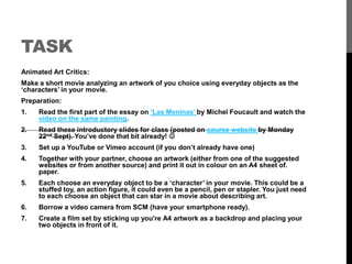 TASK 
Animated Art Critics: 
Make a short movie analyzing an artwork of you choice using everyday objects as the 
‘characters’ in your movie. 
Preparation: 
1. Read the first part of the essay on ‘Las Meninas’ by Michel Foucault and watch the 
video on the same painting. 
2. Read these introductory slides for class (posted on course website by Monday 
22nd Sept). You’ve done that bit already!  
3. Set up a YouTube or Vimeo account (if you don’t already have one) 
4. Together with your partner, choose an artwork (either from one of the suggested 
websites or from another source) and print it out in colour on an A4 sheet of. 
paper. 
5. Each choose an everyday object to be a ‘character’ in your movie. This could be a 
stuffed toy, an action figure, it could even be a pencil, pen or stapler. You just need 
to each choose an object that can star in a movie about describing art. 
6. Borrow a video camera from SCM (have your smartphone ready). 
7. Create a film set by sticking up you're A4 artwork as a backdrop and placing your 
two objects in front of it. 
 