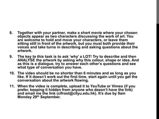 8. Together with your partner, make a short movie where your chosen 
objects appear as two characters discussing the work of art. You 
are welcome to hold and move your characters, or leave them 
sitting still in front of the artwork, but you must both provide their 
voices and take turns in describing and asking questions about the 
artwork. 
9. The key to this task is to ask ‘why’ a LOT! Try to describe and then 
ANALYSE the artwork by asking why this colour, shape or idea. And 
as this is a dialogue, try to answer each other’s questions and see 
what type of conversation you have. 
10. The video should be no shorter than 6 minutes and as long as you 
like. If it doesn’t work out the first time, start again until you get the 
conversation about the artwork flowing. 
11. When the video is complete, upload it to YouTube or Vimeo (if you 
prefer, keeping it hidden from anyone who doesn’t have the link) 
and email me the link (clfrost@cityu.edu.hk). It’s due by 9am 
Monday 29th September. 
 