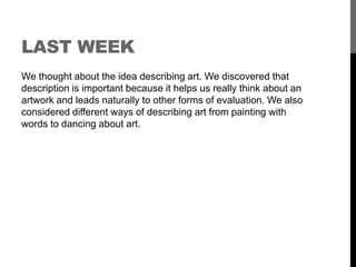LAST WEEK 
We thought about the idea describing art. We discovered that 
description is important because it helps us really think about an 
artwork and leads naturally to other forms of evaluation. We also 
considered different ways of describing art from painting with 
words to dancing about art. 
 