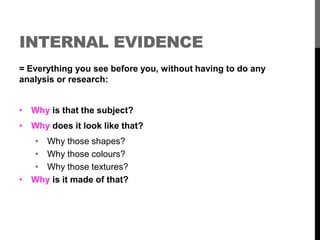 INTERNAL EVIDENCE 
= Everything you see before you, without having to do any 
analysis or research: 
• Why is that the subject? 
• Why does it look like that? 
• Why those shapes? 
• Why those colours? 
• Why those textures? 
• Why is it made of that? 
 
