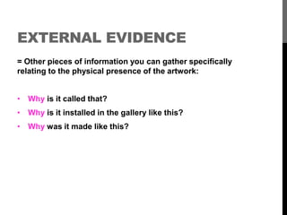 EXTERNAL EVIDENCE 
= Other pieces of information you can gather specifically 
relating to the physical presence of the artwork: 
• Why is it called that? 
• Why is it installed in the gallery like this? 
• Why was it made like this? 
 