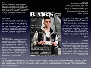 Masthead
The masthead is the title of the
magazine. I have chosen a bold black
and white title as it is the first thing you
see on my magazine. It's called "Bars"
because music tends to run in bars
and rappers tend to use the word as
'verses' or 'lyrics'
Issue number
The issue number tells the audience how
many issues the magazine has. I decided to
link up the issue and the date line because
they use up less space here. The effect of
that is that there is more of a hot spot in the
centre of the magazine. The issue number
and the date line can cover up the dead
space and make it into something useful,
which is what I have created here.
Pug
The pug is the corner of the magazine which
usually features promotions. I created this
pug in order to make my magazine have
some features. This is interesting for the
reader, and it actually includes a puff which
is a gift for the reader. The effect of that is
that the reader is more likely to be attracted
to the magazine if a puff is included. Again, I
used a buzz word and emphasised it by
making the stroke thicker to make sure the
audience sees the feature and is likely to
read it.
Strapline
The strapline shows all the themes and what is featured inside the magazine, I decided to put in this sentence as the word "beginner" can be for
anyone. Also the word reflects the issue number of the magazine as well. This should attract the audience as it makes them look for things to
learn. Another word which is "Free" is a buzz word that attracts the attention of the reader immediately so by adding it here, it makes the reader
want to open my magazine.
Coverline
The coverline is the stories inside the
magazine. For each coverline I changed the
font because it looked uninteresting when
they were all using the same typography.
The effect of that is that the magazine looks
lively and attracts the younger audience. I
varied the colours to show the mood of each
story as well as making the magazine look
more colourful.
Main coverline
The main coverline is the biggest story on
the magazine. I decided to put the main
coverline at the bottom so there would be
more space for the other cover lines. I also
did it as this looks bold and not many
magazines have their main coverline at the
bottom. I added a inner glow and a drop
shadow to create a bright effect to attract the
reader. Also I added a stroke in a bright
colour as well to show the luminosity and the
importance of the main coverline.
Strip
The strip is the header describing what is
featured in the magazine. I decided to make
my sentence short and sweet almost like a
slogan to be catchy. The word "You" appeals
to the reader as it singles the audience out
by giving a personal effect, making the
reader look targeted.
 