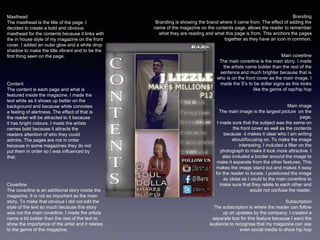 Coverline
The coverline is an additional story inside the
magazine. It is not as important as the main
story. To make that obvious I did not edit the
style of the text so much because this story
was not the main coverline. I made the artists
name a bit bolder than the rest of the text to
show the importance of the artist and it relates
to the genre of the magazine.
Main coverline
The main coverline is the main story. I made
the artists name bolder than the rest of the
sentence and much brighter because that is
who is on the front cover as the main image. I
made the S's to be dollar signs as this looks
like the genre of rap/hip hop
Content
The content is each page and what is
featured inside the magazine. I made the
text white as it shows up better on the
background and because white connotes
a feeling of alertness. The effect of that is
the reader will be attracted to it because
it has bright colours. I made the artists
names bold because it attracts the
readers attention of who they could
admire. The pages are not in order
because in some magazines they do not
put them in order so I was influenced by
that.
Branding
Branding is showing the brand where it came from. The effect of adding the
name of the magazine on the contents page, allows the reader to remember
what they are reading and what this page is from. This anchors the pages
together as they have an icon in common.
Subscription
The subscription is where the reader can follow
up on updates by the company. I created a
separate box for this feature because I want the
audience to recognise that my magazine can use
even social media to show hip hop
Main image
The main image is the largest picture on the
page.
I made sure that the subject was the same on
the front cover as well as the contents
because it makes it clear who I am writing
about/focusing on. To make the image
interesting, I included a filter on the
photograph to make it look more attractive. I
also included a border around the image to
make it separate from the other features. This
makes the image stand out and makes it easy
for the reader to locate. I positioned the image
as close as I could to the main coverline to
make sure that they relate to each other and
would not confuse the reader.
Masthead
The masthead is the title of the page. I
decided to create a bold and obvious
masthead for the contents because it links with
the in house style of my magazine on the front
cover. I added an outer glow and a white drop
shadow to make the title vibrant and to be the
first thing seen on the page.
 